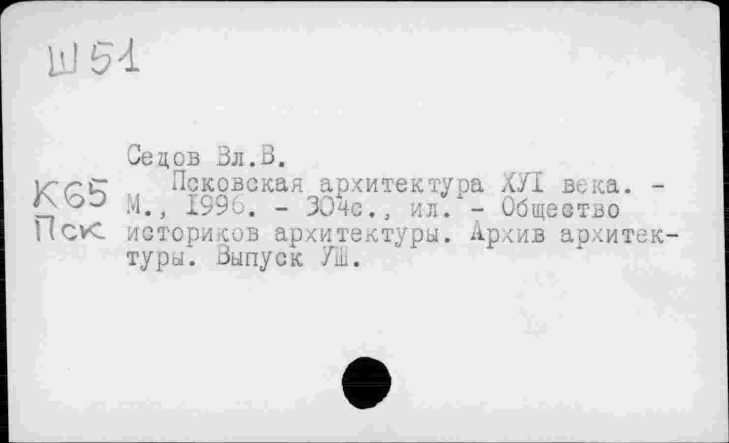 ﻿Седов Вл.В.
Псковская архитектура ХУІ века. -М., 1996. - ЗОчс., ил.*- Общество историков архитектуры. Архив архитектуры. Выпуск УШ.